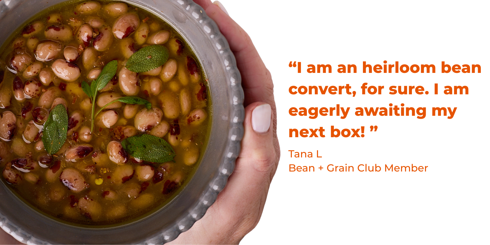quote - "I am an heirloom bean convert, for sure. I am eagerly awaiting my next box!" Tana L Bean + Grain Club Member