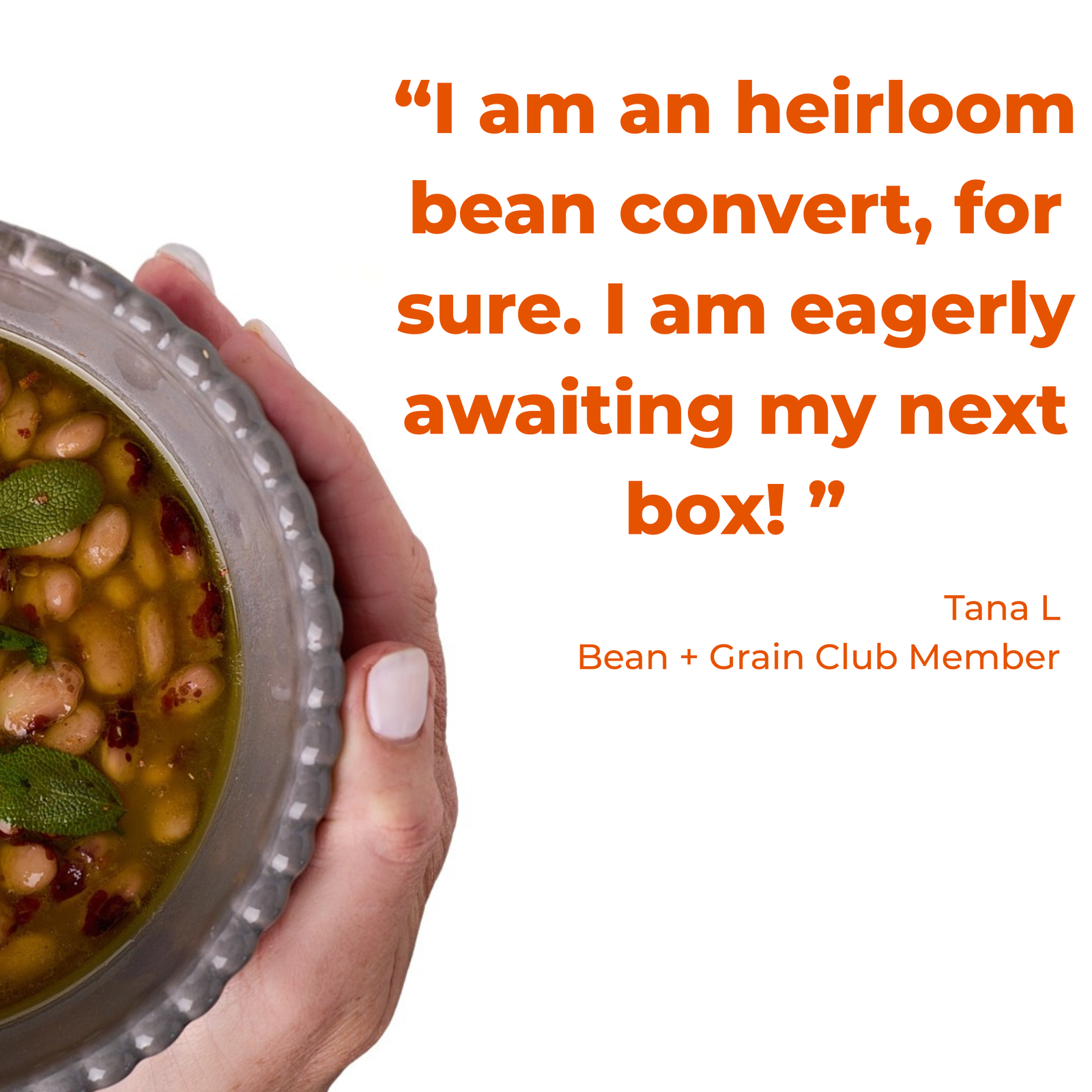 quote - "I am an heirloom bean convert, for sure. I am eagerly awaiting my next box!" Tana L Bean + Grain Club Member